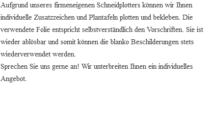 Aufgrund unseres firmeneigenen Schneidplotters können wir Ihnen individuelle Zusatzzeichen und Plantafeln plotten und bekleben. Die verwendete Folie entspricht selbstverständlich den Vorschriften. Sie ist wieder ablösbar und somit können die blanko Beschilderungen stets wiederverwendet werden. Sprechen Sie uns gerne an! Wir unterbreiten Ihnen ein individuelles Angebot. 