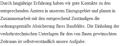 Durch langjährige Erfahrung haben wir gute Kontakte zu den entsprechenden Ämtern in unserem Einzugsgebiet und planen in Zusammenarbeit mit den entsprechend Zuständigen die ordnungsgemäße Absicherung Ihres Baufeldes. Die Einholung der verkehrstechnischen Unterlagen für den von Ihnen gewünschten Zeitraum ist selbstverständlich unsere Aufgabe.