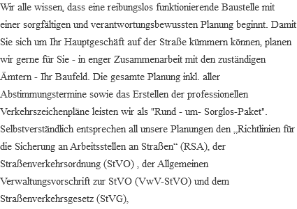Wir alle wissen, dass eine reibungslos funktionierende Baustelle mit einer sorgfältigen und verantwortungsbewussten Planung beginnt. Damit Sie sich um Ihr Hauptgeschäft auf der Straße kümmern können, planen wir gerne für Sie - in enger Zusammenarbeit mit den zuständigen Ämtern - Ihr Baufeld. Die gesamte Planung inkl. aller Abstimmungstermine sowie das Erstellen der professionellen Verkehrszeichenpläne leisten wir als "Rund - um- Sorglos-Paket". Selbstverständlich entsprechen all unsere Planungen den „Richtlinien für die Sicherung an Arbeitsstellen an Straßen“ (RSA), der Straßenverkehrsordnung (StVO) , der Allgemeinen Verwaltungsvorschrift zur StVO (VwV-StVO) und dem Straßenverkehrsgesetz (StVG), 