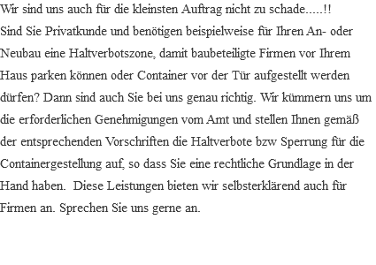 Wir sind uns auch für die kleinsten Auftrag nicht zu schade.....!! Sind Sie Privatkunde und benötigen beispielweise für Ihren An- oder Neubau eine Haltverbotszone, damit baubeteiligte Firmen vor Ihrem Haus parken können oder Container vor der Tür aufgestellt werden dürfen? Dann sind auch Sie bei uns genau richtig. Wir kümmern uns um die erforderlichen Genehmigungen vom Amt und stellen Ihnen gemäß der entsprechenden Vorschriften die Haltverbote bzw Sperrung für die Containergestellung auf, so dass Sie eine rechtliche Grundlage in der Hand haben. Diese Leistungen bieten wir selbsterklärend auch für Firmen an. Sprechen Sie uns gerne an. 